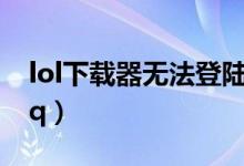 lol下载器无法登陆qq（lol下载器无法登录qq）