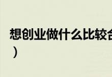 想创业做什么比较合适（想创业做什么项目好）