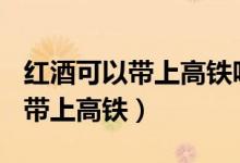 红酒可以带上高铁吗?限制多少ml（红酒可以带上高铁）
