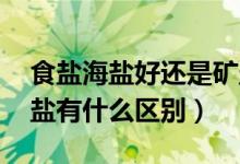 食盐海盐好还是矿盐好（海盐是什么盐 跟食盐有什么区别）