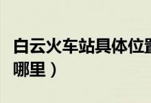 白云火车站具体位置（上海世博园具体位置在哪里）