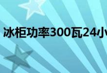 冰柜功率300瓦24小时多少度电（冰柜功率）