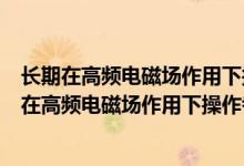 长期在高频电磁场作用下操作者会有什么不良反应吗（长期在高频电磁场作用下操作者会有什么不良反应）