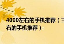4000左右的手机推荐（三千左右的手机哪个好 8款3000左右的手机推荐）