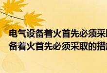 电气设备着火首先必须采取的措施是灭火正确与否（电气设备着火首先必须采取的措施是灭火）