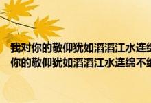 我对你的敬仰犹如滔滔江水连绵不绝又如黄河泛滥一发不可收拾（我对你的敬仰犹如滔滔江水连绵不绝 又如黄河泛滥一发不可收拾）