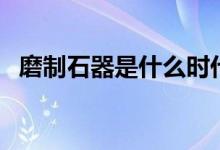 磨制石器是什么时代是什么人（磨制石器）