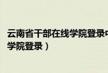 云南省干部在线学院登录中心2018年（云南省干部在线学院学院登录）