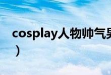 cosplay人物帅气男生（cosplay人物排行榜）