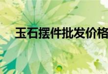 玉石摆件批发价格（玉石摆件批发市场）