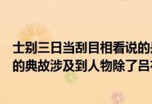 士别三日当刮目相看说的是哪位人物（士别三日当刮目相看的典故涉及到人物除了吕布还有谁）