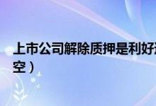 上市公司解除质押是利好还是利空（解除质押是利好还是利空）