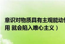 意识对物质具有主观能动性（辨析 强调意识对物质的能动作用 就会陷入唯心主义）