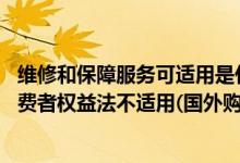 维修和保障服务可适用是什么意思（维修和服务保障情况 消费者权益法不适用(国外购买)）