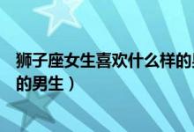 狮子座女生喜欢什么样的男生知乎（狮子座女生喜欢什么样的男生）