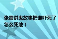 张震讲鬼故事把谁吓死了（那个张震讲鬼故事的张震死了吗 怎么死地）