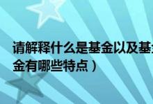 请解释什么是基金以及基金有哪些特点（什么是基金以及基金有哪些特点）