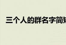 三个人的群名字简短的（三个人的群名字）