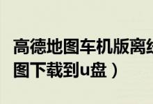高德地图车机版离线地图包下载官方（高德地图下载到u盘）