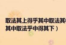 取法其上得乎其中取法其中得乎其下什么意思（取法乎上得其中取法乎中得其下）