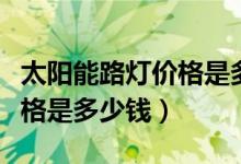 太阳能路灯价格是多少钱一台（太阳能路灯价格是多少钱）