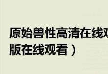 原始兽性高清在线观看（原始兽性林雅诗完整版在线观看）