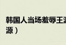 韩国人当场羞辱王源视频（韩国人当场羞辱王源）