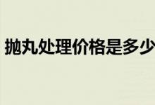 抛丸处理价格是多少（抛丸处理是什么意思）
