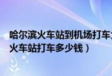 哈尔滨火车站到机场打车大概多少钱（哈尔滨机场到哈尔滨火车站打车多少钱）