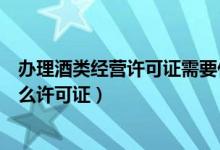 办理酒类经营许可证需要什么资料（经营酒类现在要办理什么许可证）
