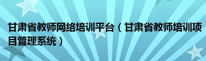 甘肃省教师网络培训平台（甘肃省教师培训项目管理系统）