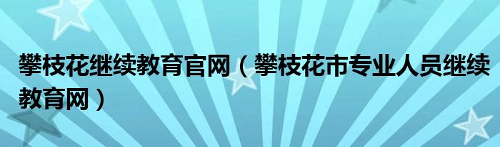 攀枝花继续教育官网（攀枝花市专业人员继续教育网）