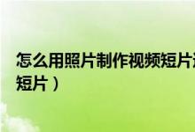怎么用照片制作视频短片还能加文字（怎么用照片制作视频短片）