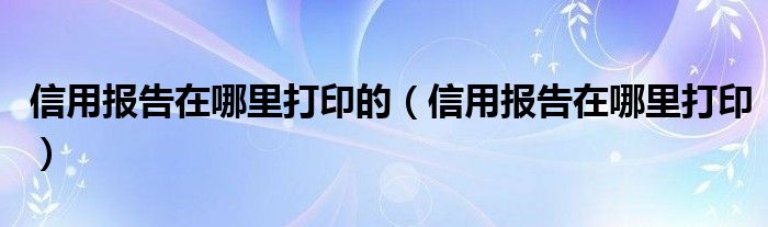 信用报告在哪里打印的（信用报告在哪里打印）