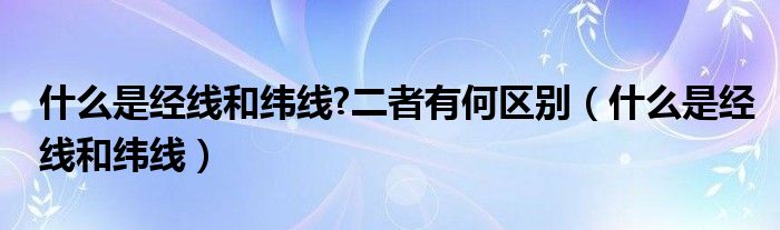 什么是经线和纬线?二者有何区别（什么是经线和纬线）