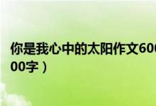 你是我心中的太阳作文600字初一（你是我心中的太阳作文600字）