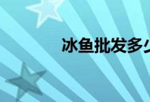 冰鱼批发多少钱一斤（冰鱼）
