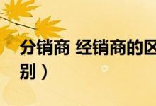 分销商 经销商的区别（分销商和经销商的区别）