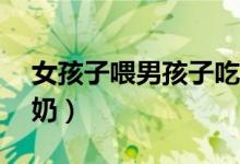 女孩子喂男孩子吃东西（12岁女孩给男生尝奶）