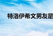 特洛伊希文男友是谁（特洛伊希文男友）
