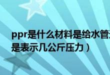 ppr是什么材料是给水管还是排水管（给水ppr p 0 8mpa是表示几公斤压力）