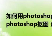 如何用photoshop抠图后变成透明（如何用photoshop抠图）