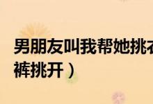 男朋友叫我帮她挑衣服内裤袜子（我把她的内裤挑开）