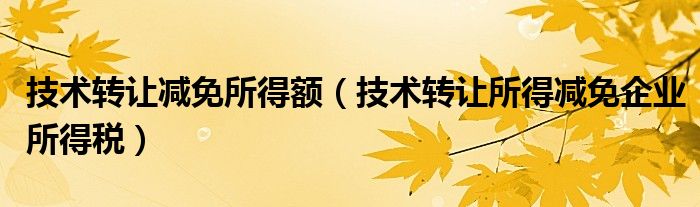 技术转让减免所得额（技术转让所得减免企业所得税）