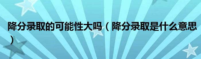 降分录取的可能性大吗（降分录取是什么意思）