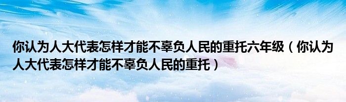 你认为人大代表怎样才能不辜负人民的重托六年级（你认为人大代表怎样才能不辜负人民的重托）