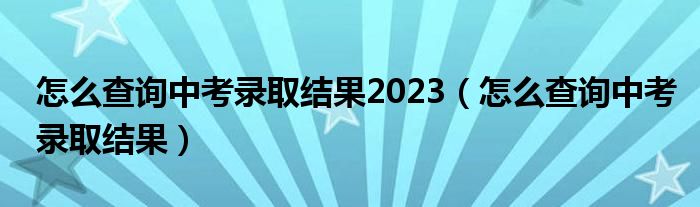 怎么查询中考录取结果2023（怎么查询中考录取结果）