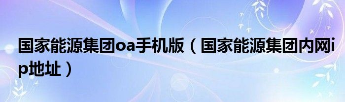 国家能源集团oa手机版（国家能源集团内网ip地址）