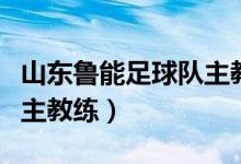 山东鲁能足球队主教练是谁（山东鲁能足球队主教练）