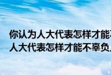 你认为人大代表怎样才能不辜负人民的重托六年级(你认为人大代表怎样才能不辜负人民的重托)